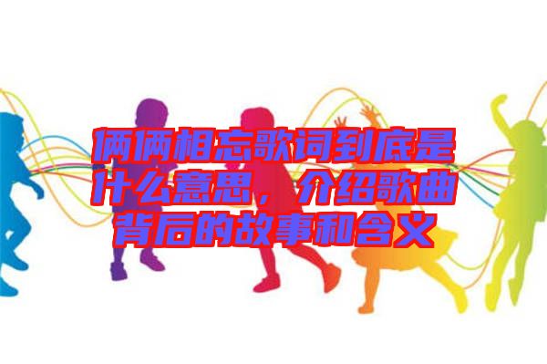 倆倆相忘歌詞到底是什么意思，介紹歌曲背后的故事和含義