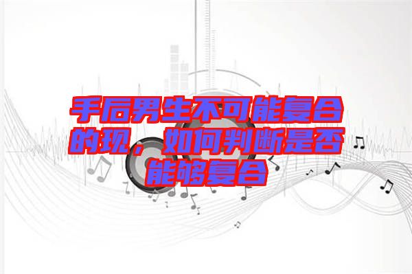手后男生不可能復(fù)合的現(xiàn)，如何判斷是否能夠復(fù)合