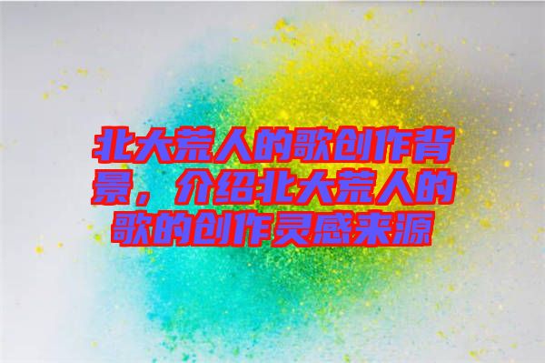 北大荒人的歌創(chuàng)作背景，介紹北大荒人的歌的創(chuàng)作靈感來(lái)源