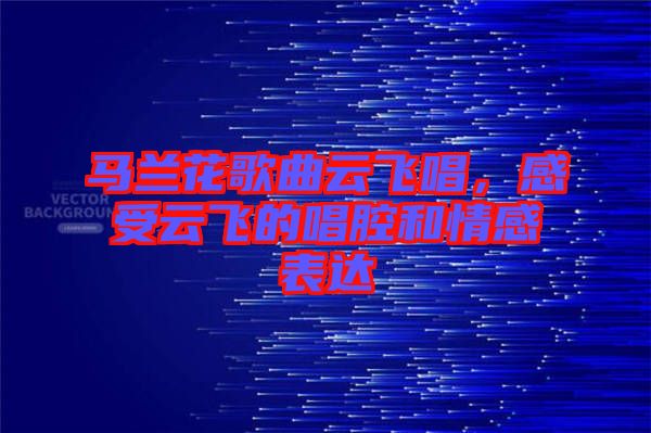 馬蘭花歌曲云飛唱，感受云飛的唱腔和情感表達(dá)