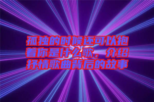 孤獨(dú)的時(shí)候還可以抱著你是什么歌，介紹抒情歌曲背后的故事