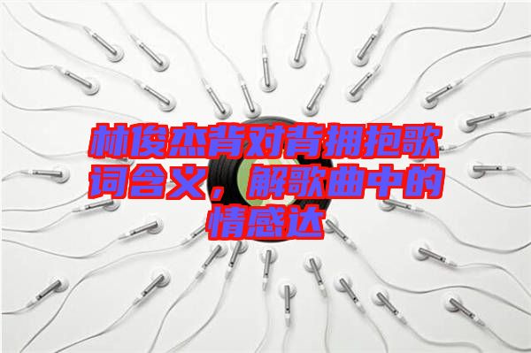 林俊杰背對背擁抱歌詞含義，解歌曲中的情感達