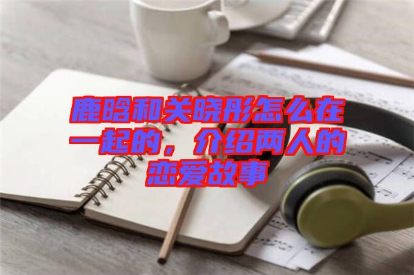 鹿晗和關(guān)曉彤怎么在一起的，介紹兩人的戀愛故事