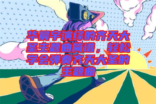 華晨宇演繹的齊天大圣主題曲簡譜，輕松學(xué)會彈奏齊天大圣的主題曲
