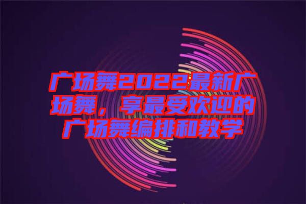 廣場(chǎng)舞2022最新廣場(chǎng)舞，享最受歡迎的廣場(chǎng)舞編排和教學(xué)