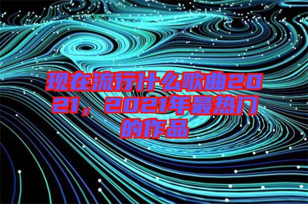 現(xiàn)在流行什么歌曲2021，2021年最熱門的作品