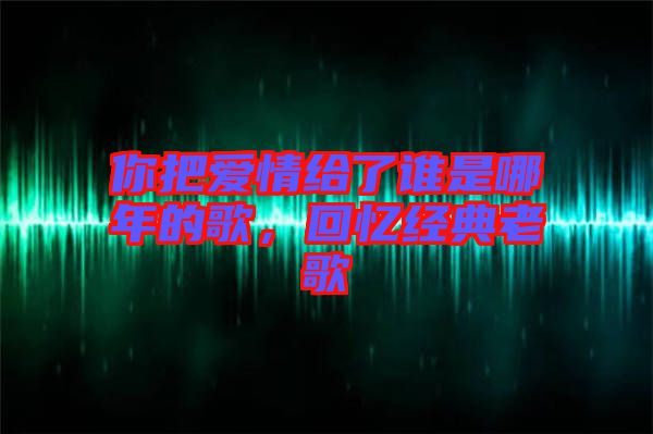 你把愛情給了誰是哪年的歌，回憶經(jīng)典老歌