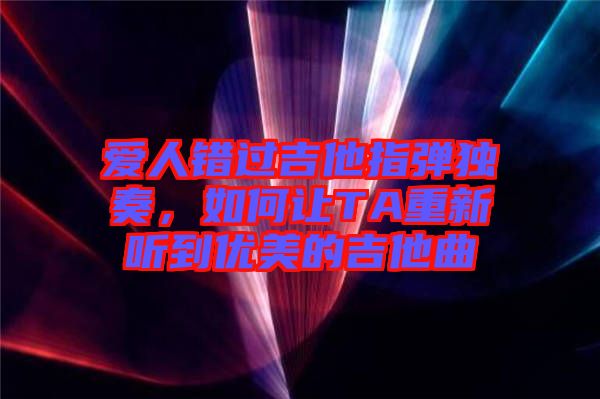 愛人錯過吉他指彈獨奏，如何讓TA重新聽到優(yōu)美的吉他曲