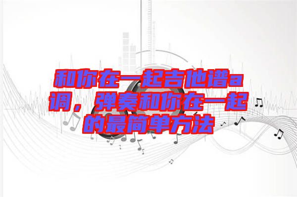和你在一起吉他譜a調(diào)，彈奏和你在一起的最簡單方法