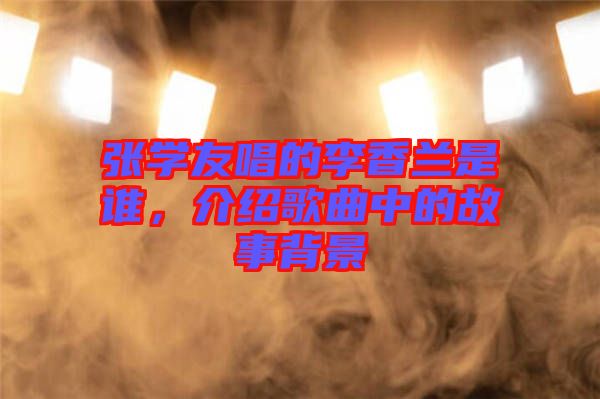 張學(xué)友唱的李香蘭是誰，介紹歌曲中的故事背景