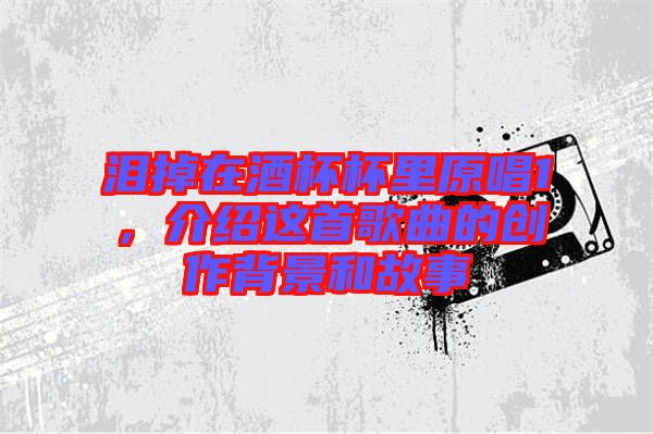 淚掉在酒杯杯里原唱1，介紹這首歌曲的創(chuàng)作背景和故事