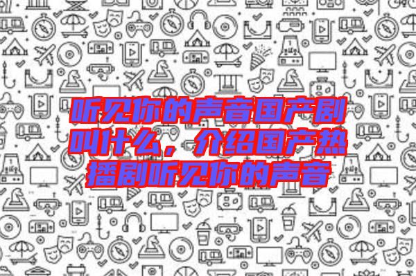 聽(tīng)見(jiàn)你的聲音國(guó)產(chǎn)劇叫什么，介紹國(guó)產(chǎn)熱播劇聽(tīng)見(jiàn)你的聲音