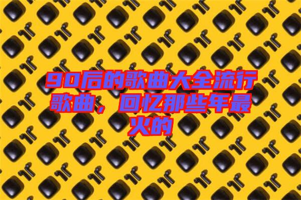 90后的歌曲大全流行歌曲，回憶那些年最火的