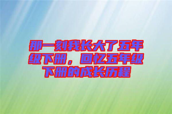 那一刻我長(zhǎng)大了五年級(jí)下冊(cè)，回憶五年級(jí)下冊(cè)的成長(zhǎng)歷程