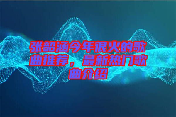 張韶涵今年很火的歌曲推薦，最新熱門歌曲介紹