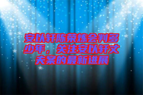 安以軒陳榮煉會(huì)判多少年，關(guān)注安以軒丈夫案的最新進(jìn)展