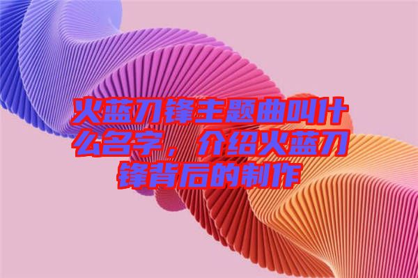 火藍(lán)刀鋒主題曲叫什么名字，介紹火藍(lán)刀鋒背后的制作