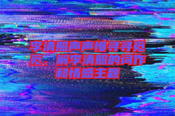 李清照聲聲慢尋尋覓覓，解李清照的詞作和情感主題
