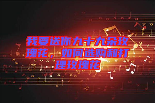 我要送你九十九朵玫瑰花，如何選購和打理玫瑰花