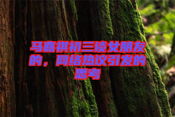 馬嘉祺初三談女朋友的，網(wǎng)絡(luò)熱議引發(fā)的思考