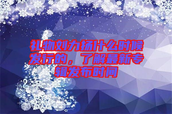禮物劉力揚(yáng)什么時(shí)候發(fā)行的，了解最新專輯發(fā)布時(shí)間