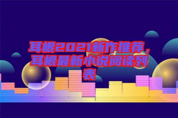 耳根2021新作推薦，耳根最新小說閱讀列表
