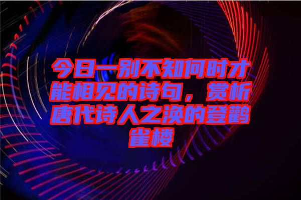 今日一別不知何時才能相見的詩句，賞析唐代詩人之渙的登鸛雀樓
