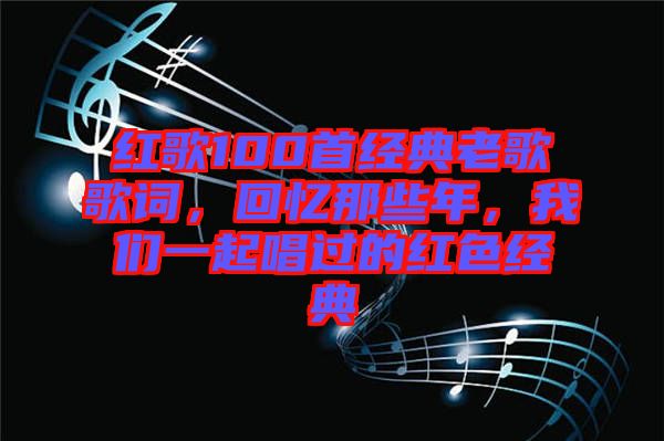 紅歌100首經(jīng)典老歌歌詞，回憶那些年，我們一起唱過的紅色經(jīng)典