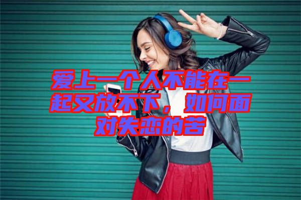 愛上一個(gè)人不能在一起又放不下，如何面對(duì)失戀的苦