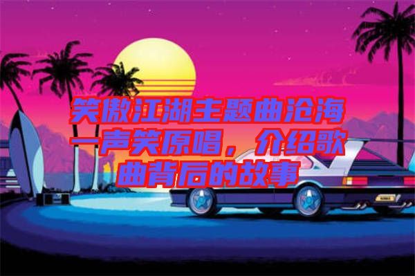 笑傲江湖主題曲滄海一聲笑原唱，介紹歌曲背后的故事