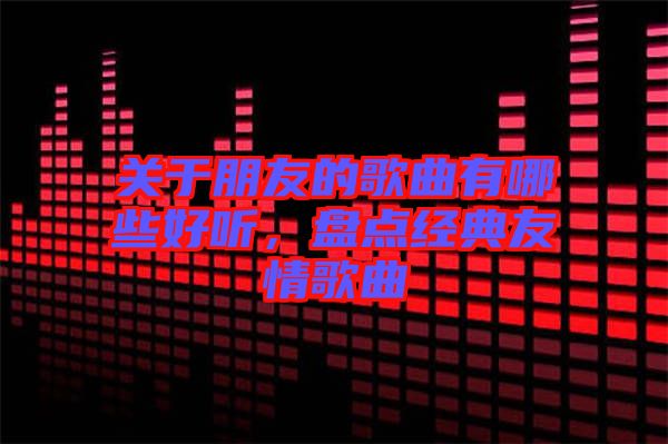 關(guān)于朋友的歌曲有哪些好聽(tīng)，盤點(diǎn)經(jīng)典友情歌曲