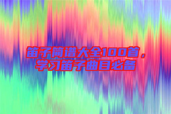 笛子簡(jiǎn)譜大全100首，學(xué)習(xí)笛子曲目必備