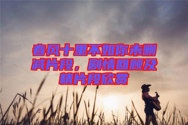 春風(fēng)十里不如你未刪減片段，劇情回顧及精片段欣賞