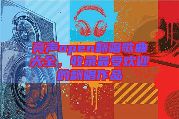 亮聲open翻唱歌曲大全，收錄最受歡迎的翻唱作品