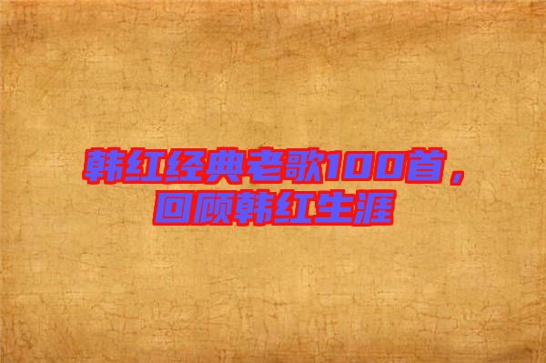 韓紅經(jīng)典老歌100首，回顧韓紅生涯