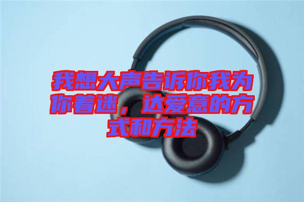 我想大聲告訴你我為你著迷，達(dá)愛意的方式和方法