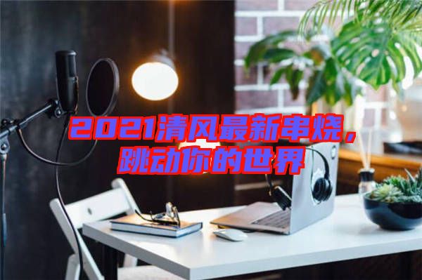 2021清風(fēng)最新串燒，跳動(dòng)你的世界