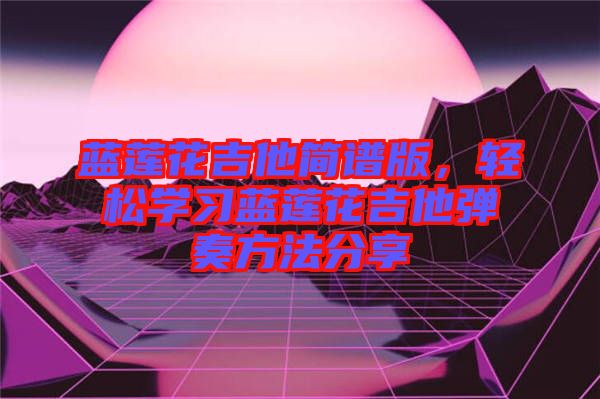 藍(lán)蓮花吉他簡譜版，輕松學(xué)習(xí)藍(lán)蓮花吉他彈奏方法分享