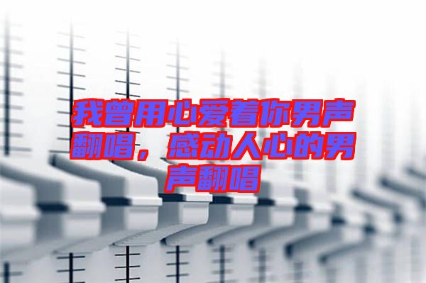 我曾用心愛著你男聲翻唱，感動人心的男聲翻唱
