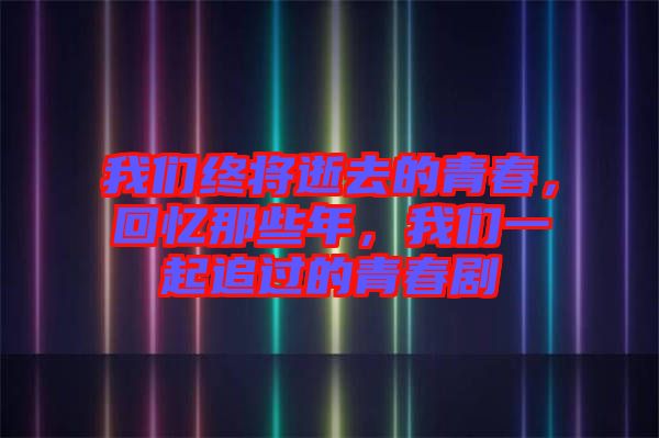 我們終將逝去的青春，回憶那些年，我們一起追過的青春劇
