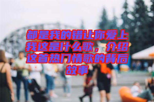 都是我的錯(cuò)讓你愛上我這是什么歌，介紹這首熱門情歌的背后故事