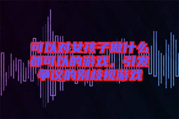 可以對(duì)女孩子做什么都可以的游戲，引發(fā)爭(zhēng)議的別歧視游戲