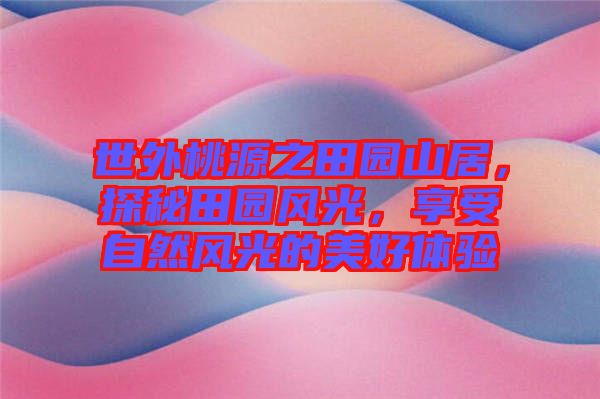 世外桃源之田園山居，探秘田園風(fēng)光，享受自然風(fēng)光的美好體驗(yàn)