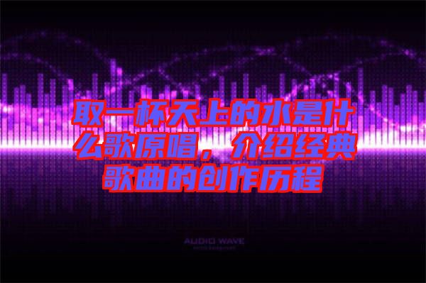 取一杯天上的水是什么歌原唱，介紹經(jīng)典歌曲的創(chuàng)作歷程
