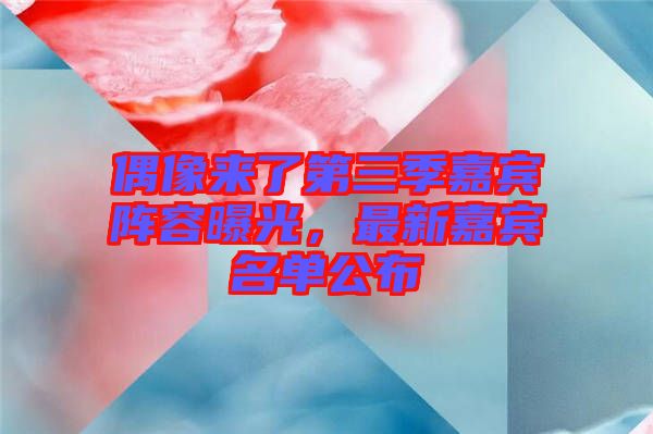 偶像來了第三季嘉賓陣容曝光，最新嘉賓名單公布