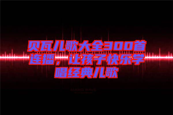 貝瓦兒歌大全300首連播，讓孩子快樂學(xué)唱經(jīng)典兒歌