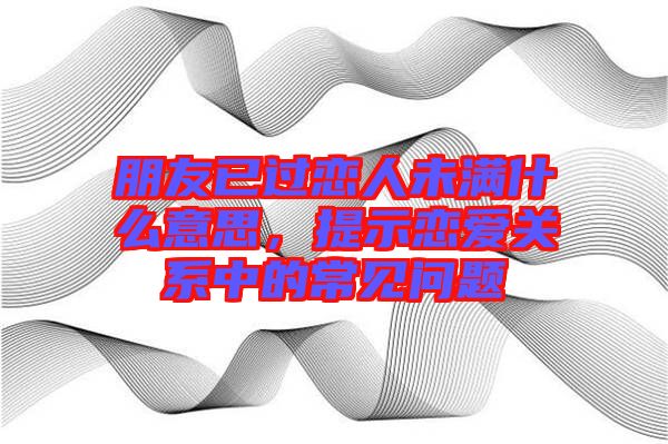 朋友已過(guò)戀人未滿什么意思，提示戀愛(ài)關(guān)系中的常見(jiàn)問(wèn)題