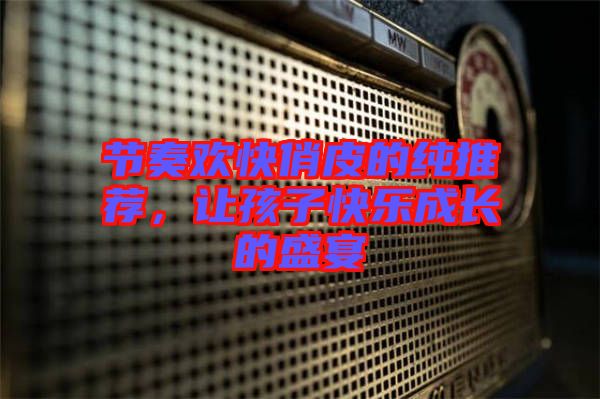 節(jié)奏歡快俏皮的純推薦，讓孩子快樂(lè)成長(zhǎng)的盛宴