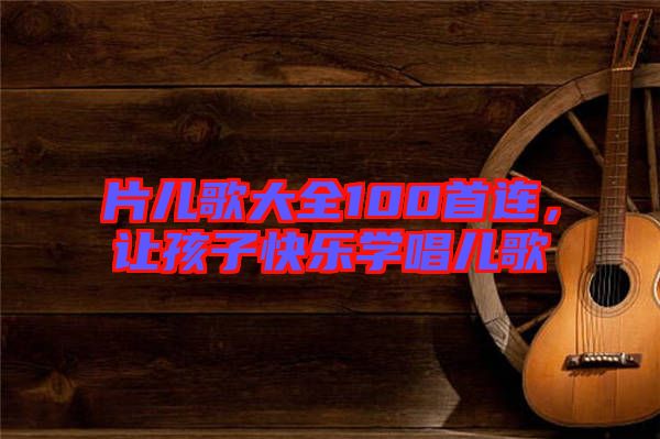 片兒歌大全100首連，讓孩子快樂學(xué)唱兒歌