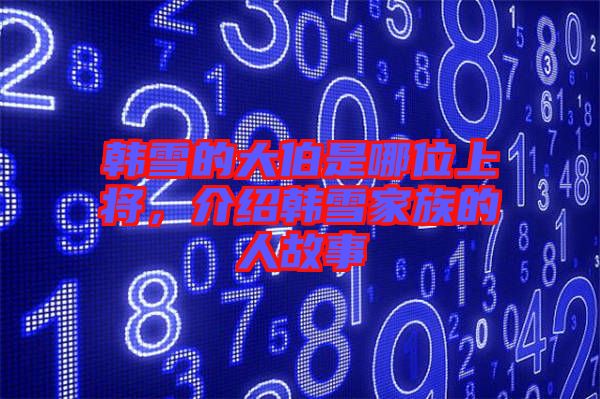 韓雪的大伯是哪位上將，介紹韓雪家族的人故事